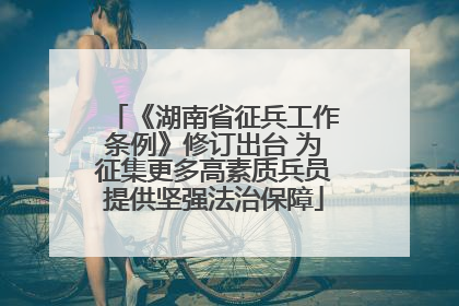 《湖南省征兵工作条例》修订出台 为征集更多高素质兵员提供坚强法治保障