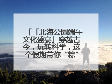 「北海公园端午文化盛宴」穿越古今，玩转科学，这个假期带你“粽”享欢乐！