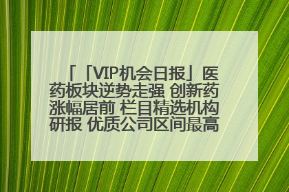 「VIP机会日报」医药板块逆势走强 创新药涨幅居前 栏目精选机构研报 优质公司区间最高涨34.9%