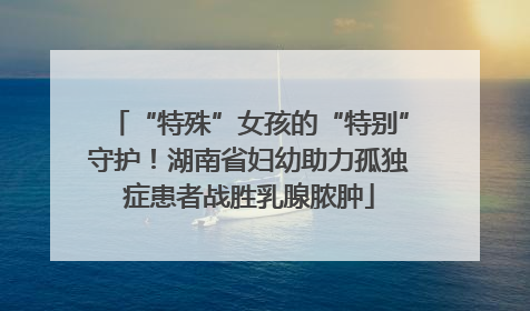 “特殊”女孩的“特别”守护！湖南省妇幼助力孤独症患者战胜乳腺脓肿