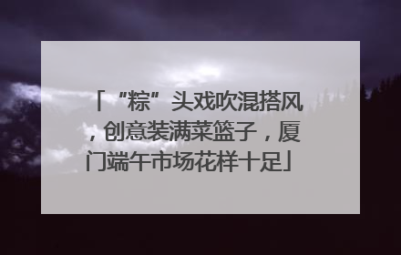 “粽”头戏吹混搭风，创意装满菜篮子，厦门端午市场花样十足