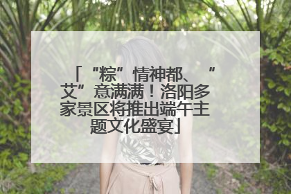 “粽”情神都、“艾”意满满！洛阳多家景区将推出端午主题文化盛宴