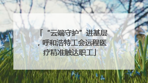 “云端守护”进基层，呼和浩特工会远程医疗精准触达职工