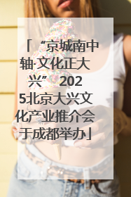“京城南中轴·文化正大兴” 2025北京大兴文化产业推介会于成都举办