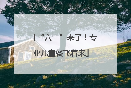 “六一”来了！专业儿童餐飞着来