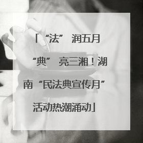 “法” 润五月 “典” 亮三湘！湖南“民法典宣传月”活动热潮涌动
