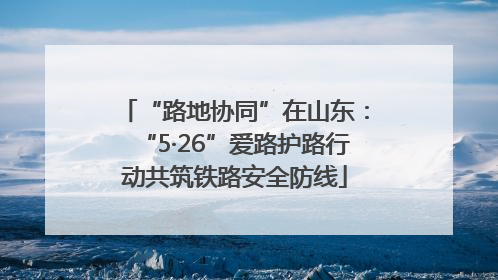 “路地协同”在山东：“5·26”爱路护路行动共筑铁路安全防线