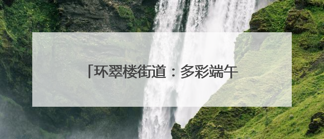 环翠楼街道：多彩端午活动绘就社区幸福画卷