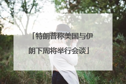 特朗普称美国与伊朗下周将举行会谈