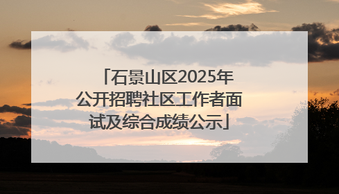 石景山区2025年公开招聘社区工作者面试及综合成绩公示