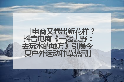 电商又卷出新花样？抖音电商《一起去野：去玩水的地方》引爆今夏户外运动种草热潮