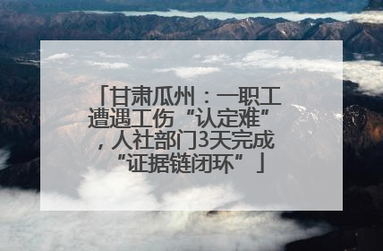 甘肃瓜州：一职工遭遇工伤“认定难”，人社部门3天完成“证据链闭环”