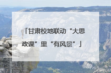 甘肃校地联动“大思政课”里“有风景”