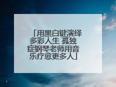 用黑白键演绎多彩人生 孤独症钢琴老师用音乐疗愈更多人