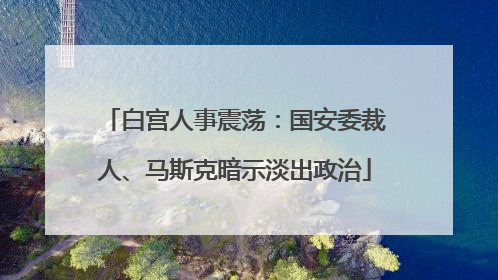 白宫人事震荡：国安委裁人、马斯克暗示淡出政治