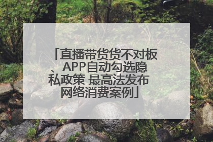 直播带货货不对板、APP自动勾选隐私政策 最高法发布网络消费案例