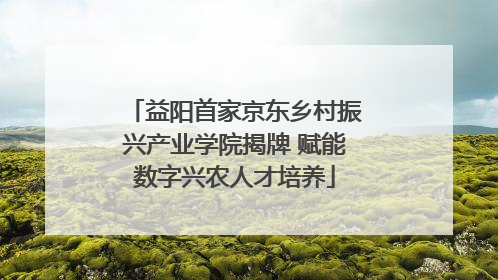 益阳首家京东乡村振兴产业学院揭牌 赋能数字兴农人才培养