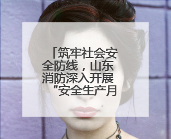 筑牢社会安全防线，山东消防深入开展“安全生产月”系列活动