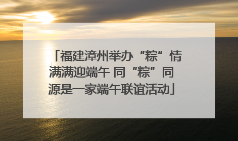 福建漳州举办“粽”情满满迎端午 同“粽”同源是一家端午联谊活动