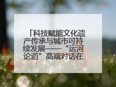 科技赋能文化遗产传承与城市可持续发展——“运河论道”高端对话在京举办