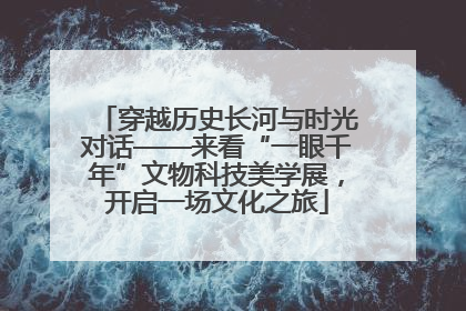 穿越历史长河与时光对话——来看“一眼千年”文物科技美学展，开启一场文化之旅