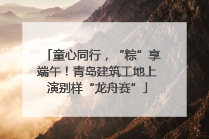 童心同行，“粽”享端午！青岛建筑工地上演别样“龙舟赛”