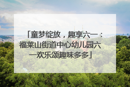 童梦绽放，趣享六一：福莱山街道中心幼儿园六一欢乐颂趣味多多