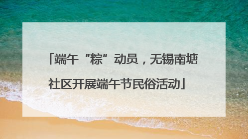 端午“粽”动员，无锡南塘社区开展端午节民俗活动