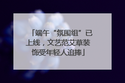 端午“氛围组”已上线，文艺范艾草装饰受年轻人追捧