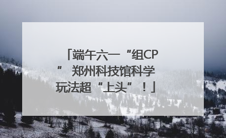 端午六一“组CP” 郑州科技馆科学玩法超“上头”!