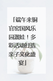 端午来铜官窑国风乐园溜娃！多彩活动打造亲子文化盛宴
