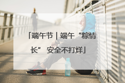 端午节｜端午“粽情长” 安全不打烊