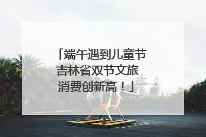 端午遇到儿童节 吉林省双节文旅消费创新高！