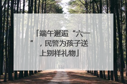 端午邂逅“六一”，民警为孩子送上别样礼物
