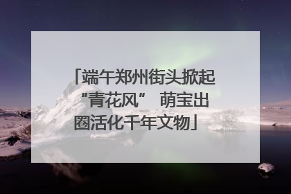 端午郑州街头掀起“青花风” 萌宝出圈活化千年文物