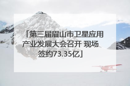 第三届眉山市卫星应用产业发展大会召开 现场签约73.35亿