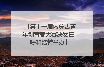 第十一届内蒙古青年创青春大赛决赛在呼和浩特举办