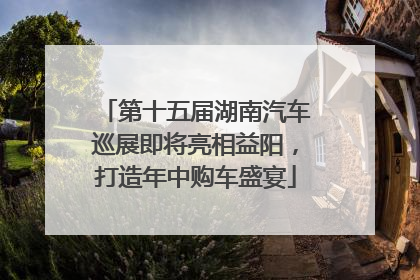第十五届湖南汽车巡展即将亮相益阳，打造年中购车盛宴