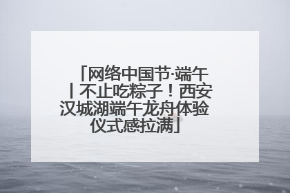 网络中国节·端午丨不止吃粽子！西安汉城湖端午龙舟体验仪式感拉满
