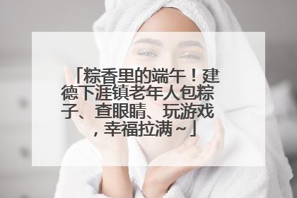 粽香里的端午！建德下涯镇老年人包粽子、查眼睛、玩游戏，幸福拉满～