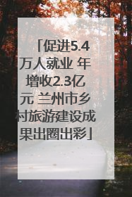 促进5.4万人就业 年增收2.3亿元 兰州市乡村旅游建设成果出圈出彩