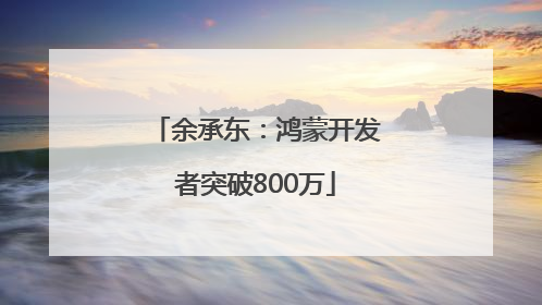余承东：鸿蒙开发者突破800万