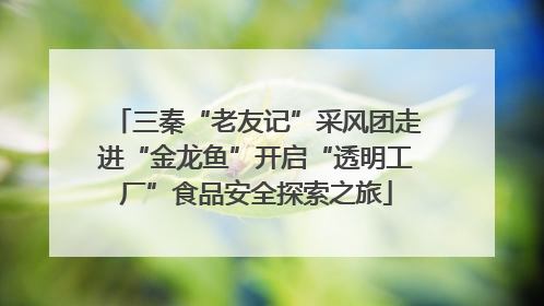 三秦“老友记”采风团走进“金龙鱼”开启“透明工厂”食品安全探索之旅