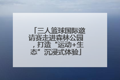 三人篮球国际邀请赛走进森林公园，打造“运动+生态”沉浸式体验