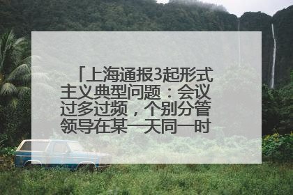 上海通报3起形式主义典型问题：会议过多过频，个别分管领导在某一天同一时段需参加3个会议