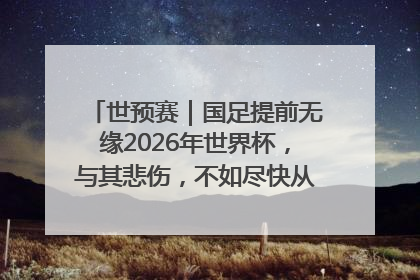 世预赛｜国足提前无缘2026年世界杯，与其悲伤，不如尽快从选帅开始重建