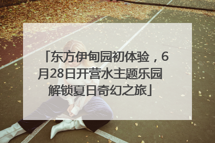 东方伊甸园初体验，6月28日开营水主题乐园解锁夏日奇幻之旅