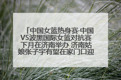 中国女篮热身赛·中国VS波黑国际女篮对抗赛下月在济南举办 济南姑娘张子宇有望在家门口迎来国家队首秀