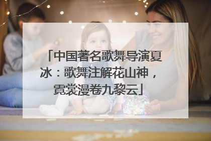 中国著名歌舞导演夏冰：歌舞注解花山神，霓裳漫卷九黎云