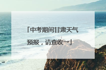 中考期间甘肃天气预报，请查收→